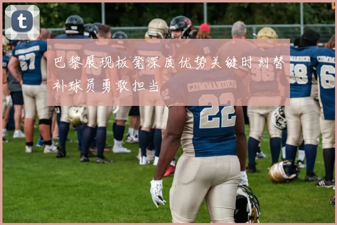 巴黎展现板凳深度优势关键时刻替补球员勇敢担当