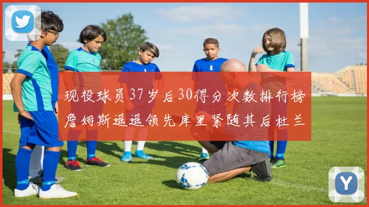 现役球员37岁后30得分次数排行榜詹姆斯遥遥领先库里紧随其后杜兰特位列第三