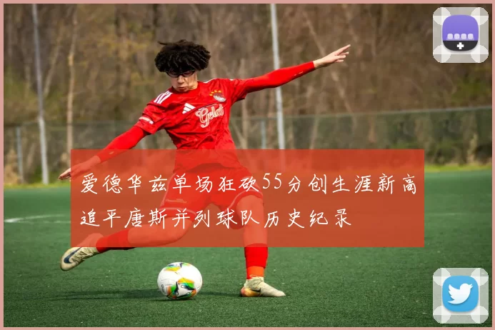 爱德华兹单场狂砍55分创生涯新高追平唐斯并列球队历史纪录