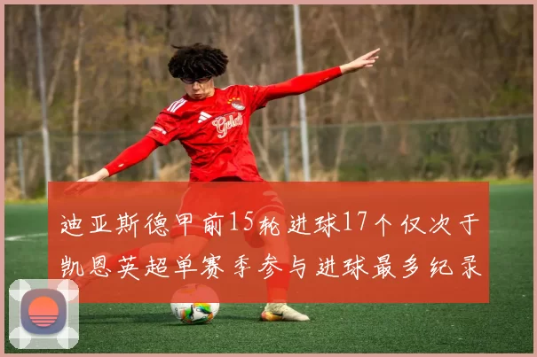 迪亚斯德甲前15轮进球17个仅次于凯恩英超单赛季参与进球最多纪录为18个