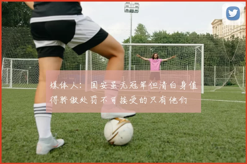 媒体人：国安虽无冠军但清白身值得骄傲处罚不可接受的只有他们