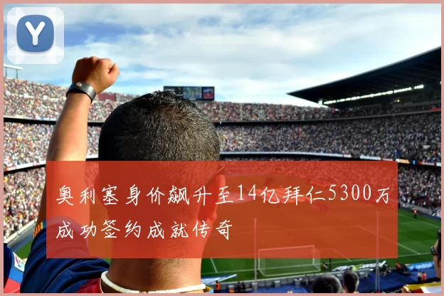 奥利塞身价飙升至14亿拜仁5300万成功签约成就传奇