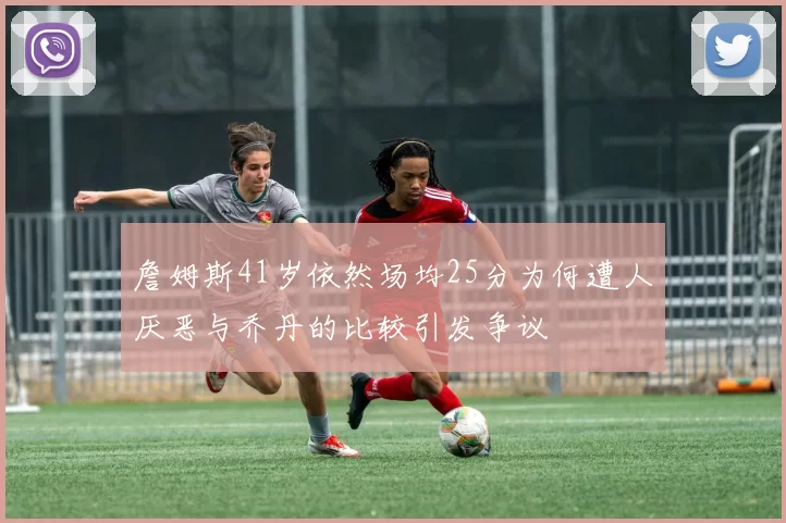詹姆斯41岁依然场均25分为何遭人厌恶与乔丹的比较引发争议