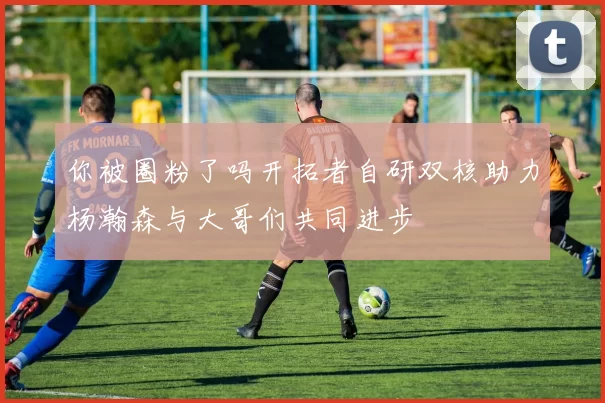 你被圈粉了吗开拓者自研双核助力杨瀚森与大哥们共同进步