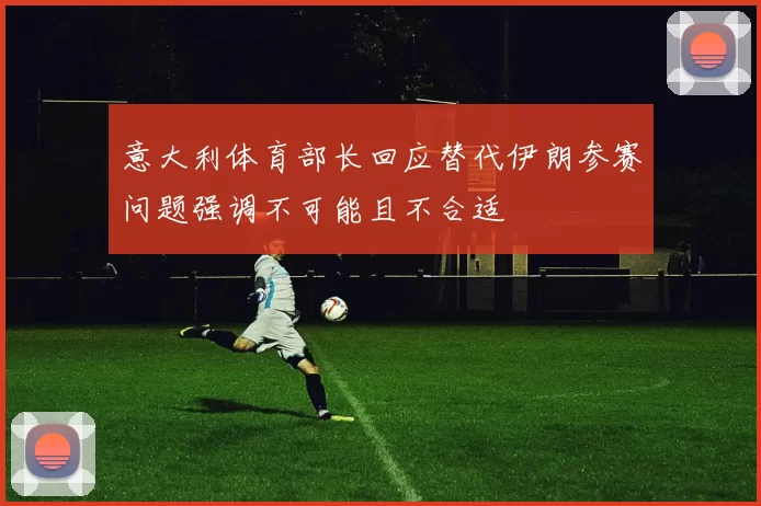 意大利体育部长回应替代伊朗参赛问题强调不可能且不合适