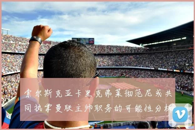 索尔斯克亚卡里克弗莱彻范尼或共同执掌曼联主帅职务的可能性分析