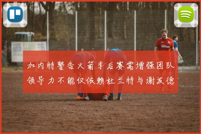 加内特警告火箭季后赛需增强团队领导力不能仅依赖杜兰特与谢泼德