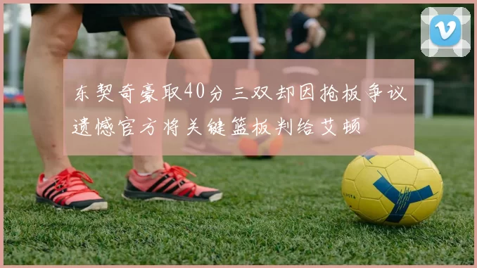 东契奇豪取40分三双却因抢板争议遗憾官方将关键篮板判给艾顿