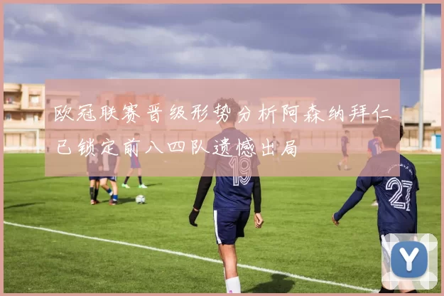 欧冠联赛晋级形势分析阿森纳拜仁已锁定前八四队遗憾出局