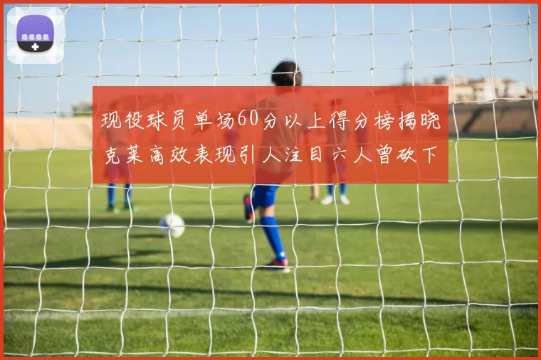现役球员单场60分以上得分榜揭晓克莱高效表现引人注目六人曾砍下70分以上
